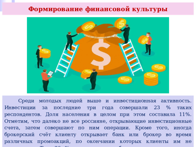 Формирование финансовой культуры  Среди молодых людей выше и инвестиционная активность. Инвестиции за последние три года совершали 23 % таких респондентов. Доля населения в целом при этом составила 11%. Отметим, что далеко не все россияне, открывающие инвестиционные счета, затем совершают по ним операции. Кроме того, иногда брокерский счёт клиенту открывает банк или брокер во время различных промоакций, по окончании которых клиенты им не пользуются. Так, 36 % опрошенных вообще не знают, что такое фондовый рынок. 