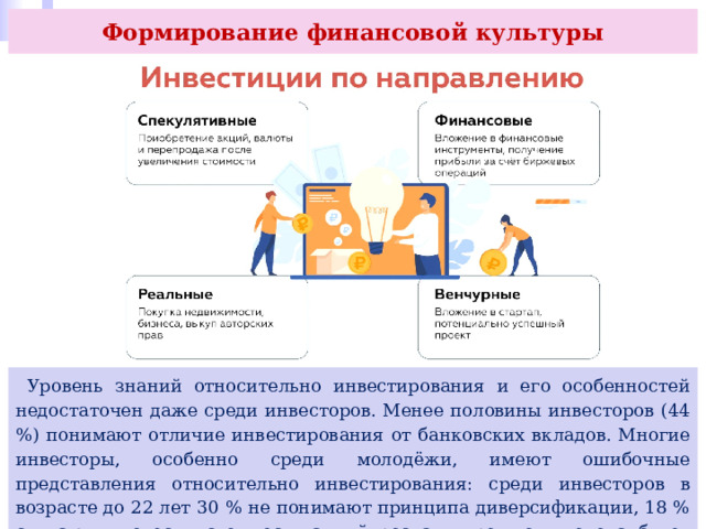 Формирование финансовой культуры  Уровень знаний относительно инвестирования и его особенностей недостаточен даже среди инвесторов. Менее половины инвесторов (44 %) понимают отличие инвестирования от банковских вкладов. Многие инвесторы, особенно среди молодёжи, имеют ошибочные представления относительно инвестирования: среди инвесторов в возрасте до 22 лет 30 % не понимают принципа диверсификации, 18 % считают, что если стоимость акций росла в прошлом, то она будет расти и в будущем. 