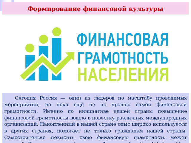 Формирование финансовой культуры  Сегодня Россия — один из лидеров по масштабу проводимых мероприятий, но пока ещё не по уровню самой финансовой грамотности. Именно по инициативе нашей страны повышение финансовой грамотности вошло в повестку различных международных организаций. Накопленный в нашей стране опыт широко используется в других странах, помогает не только гражданам нашей страны. Самостоятельно повысить свою финансовую грамотность может каждый. Для этого в нашей стране работают сайты fincult.info и «Мои финансы» (https://go.prosv.ru/dLhsXE; https://go.prosv.ru/prdjWH). 