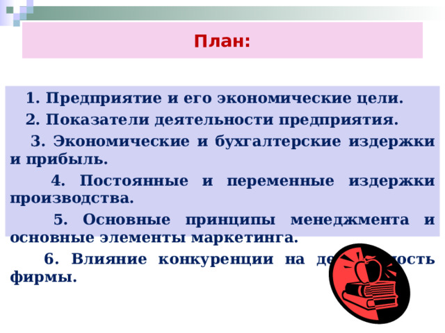 План:  1. Предприятие и его экономические цели.  2. Показатели деятельности предприятия.  3. Экономические и бухгалтерские издержки и прибыль.  4. Постоянные и переменные издержки производства.  5. Основные принципы менеджмента и основные элементы маркетинга.  6. Влияние конкуренции на деятельность фирмы. 