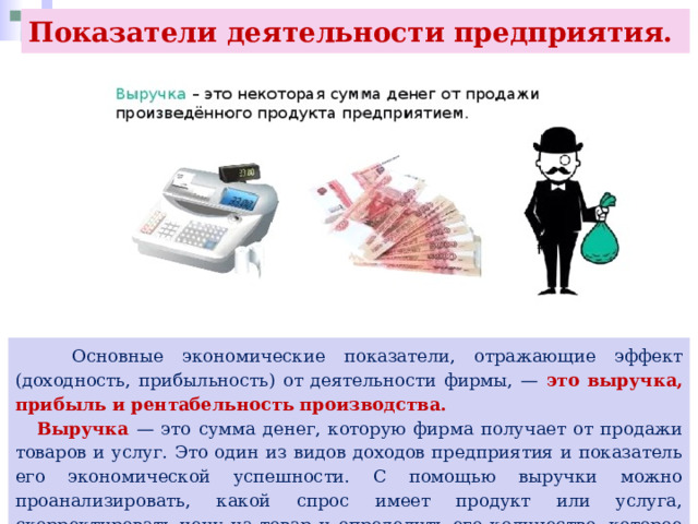 Показатели деятельности предприятия.  Основные экономические показатели, отражающие эффект (доходность, прибыльность) от деятельности фирмы, — это выручка, прибыль и рентабельность производства.  Выручка — это сумма денег, которую фирма получает от продажи товаров и услуг. Это один из видов доходов предприятия и показатель его экономической успешности. С помощью выручки можно проанализировать, какой спрос имеет продукт или услуга, скорректировать цену на товар и определить его количество, которое возможно продать. 