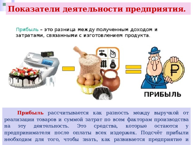 Показатели деятельности предприятия.  Прибыль рассчитывается как разность между выручкой от реализации товаров и суммой затрат по всем факторам производства на эту деятельность. Это средства, которые остаются у предпринимателя после оплаты всех издержек. Подсчёт прибыли необходим для того, чтобы знать, как развивается предприятие и какие у него перспективы. 
