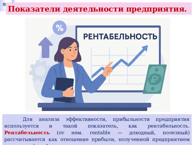 Показатели деятельности предприятия.  Для анализа эффективности, прибыльности предприятия используется и такой показатель, как рентабельность. Рентабельность (от нем. rentable — доходный, полезный) рассчитывается как отношение прибыли, полученной предприятием за определённый период, к сделанным за тот же период затратам: 