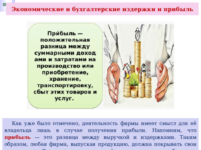 Экономические и бухгалтерские издержки и прибыль  Как уже было отмечено, деятельность фирмы имеет смысл для её владельца лишь в случае получения прибыли. Напомним, что прибыль — это разница между выручкой и издержками. Таким образом, любая фирма, выпуская продукцию, должна покрывать свои издержки. В противном случае её владельца ждут убытки и разорение. 