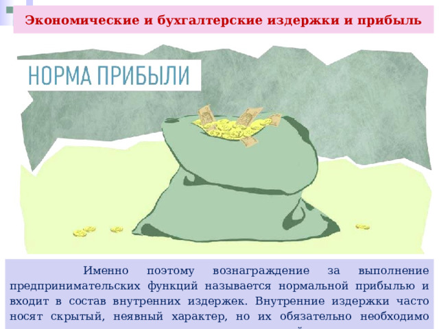 Экономические и бухгалтерские издержки и прибыль  Именно поэтому вознаграждение за выполнение предпринимательских функций называется нормальной прибылью и входит в состав внутренних издержек. Внутренние издержки часто носят скрытый, неявный характер, но их обязательно необходимо учитывать при принятии экономических решений. 