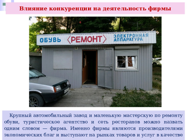 Влияние конкуренции на деятельность фирмы  Крупный автомобильный завод и маленькую мастерскую по ремонту обуви, туристическое агентство и сеть ресторанов можно назвать одним словом — фирма. Именно фирмы являются производителями экономических благ и выступают на рынках товаров и услуг в качестве продавцов, предлагающих свою продукцию. 