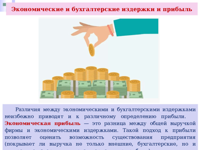 Экономические и бухгалтерские издержки и прибыль  Различия между экономическими и бухгалтерскими издержками неизбежно приводят и к различному определению прибыли. Экономическая прибыль — это разница между общей выручкой фирмы и экономическими издержками. Такой подход к прибыли позволяет оценить возможность существования предприятия (покрывает ли выручка не только внешние, бухгалтерские, но и внутренние издержки, включая нормальную прибыль). 