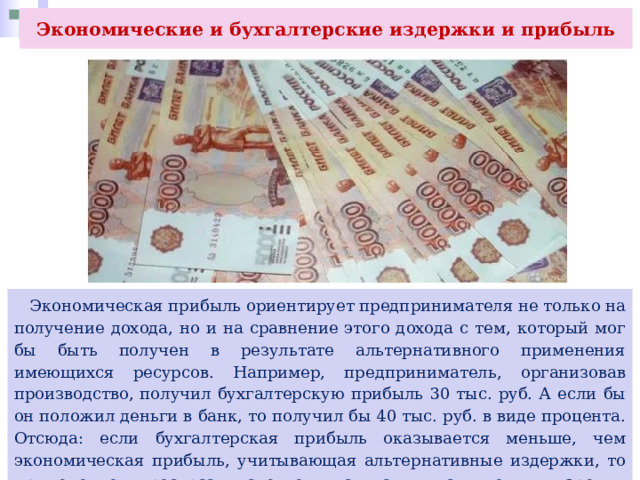 Экономические и бухгалтерские издержки и прибыль  Экономическая прибыль ориентирует предпринимателя не только на получение дохода, но и на сравнение этого дохода с тем, который мог бы быть получен в результате альтернативного применения имеющихся ресурсов. Например, предприниматель, организовав производство, получил бухгалтерскую прибыль 30 тыс. руб. А если бы он положил деньги в банк, то получил бы 40 тыс. руб. в виде процента. Отсюда: если бухгалтерская прибыль оказывается меньше, чем экономическая прибыль, учитывающая альтернативные издержки, то применение ресурса следует считать, с точки зрения предпринимателя неэффективным. 