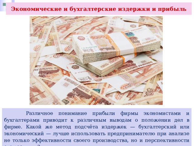 Экономические и бухгалтерские издержки и прибыль  Различное понимание прибыли фирмы экономистами и бухгалтерами приводит к различным выводам о положении дел в фирме. Какой же метод подсчёта издержек — бухгалтерский или экономический — лучше использовать предпринимателю при анализе не только эффективности своего производства, но и перспективности его развития? 