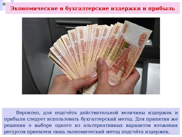 Экономические и бухгалтерские издержки и прибыль  Вероятно, для подсчёта действительной величины издержек и прибыли следует использовать бухгалтерский метод. Для принятия же решения о выборе одного из альтернативных вариантов вложения ресурсов приемлем лишь экономический метод подсчёта издержек. 