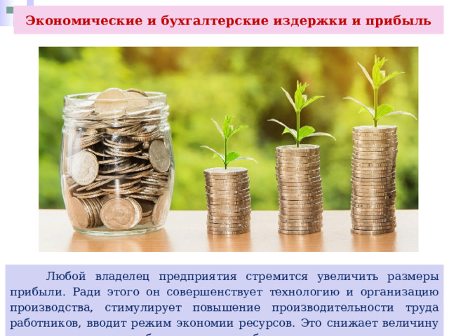 Экономические и бухгалтерские издержки и прибыль  Любой владелец предприятия стремится увеличить размеры прибыли. Ради этого он совершенствует технологию и организацию производства, стимулирует повышение производительности труда работников, вводит режим экономии ресурсов. Это снижает величину всех издержек и способствует росту прибыли. 