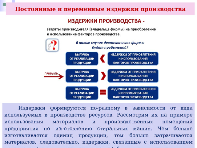 Постоянные и переменные издержки производства  Издержки формируются по-разному в зависимости от вида используемых в производстве ресурсов. Рассмотрим их на примере использования материалов и производственных помещений предприятия по изготовлению стиральных машин. Чем больше изготавливается единиц продукции, тем больше затрачивается материалов, следовательно, издержки, связанные с использованием материалов (металл, пластмасса, резина), будут увеличиваться. 