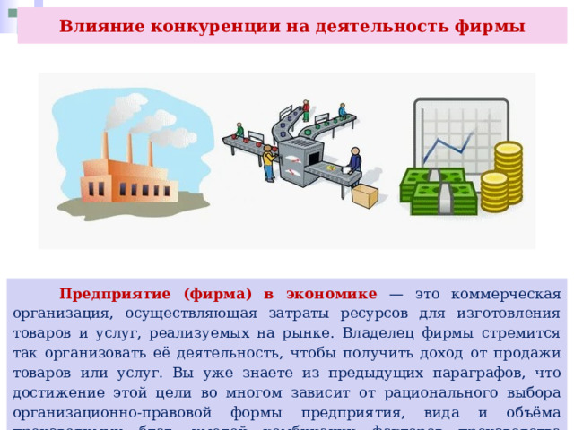 Влияние конкуренции на деятельность фирмы  Предприятие (фирма) в экономике — это коммерческая организация, осуществляющая затраты ресурсов для изготовления товаров и услуг, реализуемых на рынке. Владелец фирмы стремится так организовать её деятельность, чтобы получить доход от продажи товаров или услуг. Вы уже знаете из предыдущих параграфов, что достижение этой цели во многом зависит от рационального выбора организационно-правовой формы предприятия, вида и объёма производимых благ, умелой комбинации факторов производства предпринимателем. 