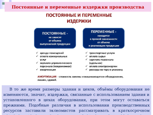 Постоянные и переменные издержки производства  В то же время размеры здания и цехов, объёмы оборудования не изменяются, значит, издержки, связанные с использованием здания и установленного в цехах оборудования, при этом могут оставаться прежними. Подобные различия в использовании производственных ресурсов заставили экономистов рассматривать в краткосрочном периоде времени такие виды издержек, как постоянные и переменные. 