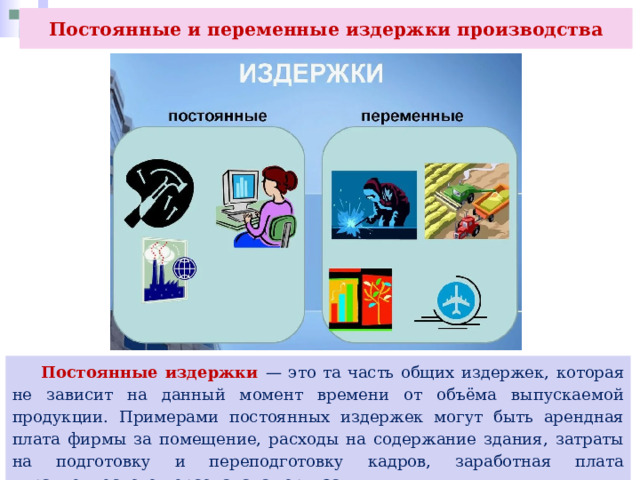 Постоянные и переменные издержки производства  Постоянные издержки — это та часть общих издержек, которая не зависит на данный момент времени от объёма выпускаемой продукции. Примерами постоянных издержек могут быть арендная плата фирмы за помещение, расходы на содержание здания, затраты на подготовку и переподготовку кадров, заработная плата управленческого персонала, амортизация. 