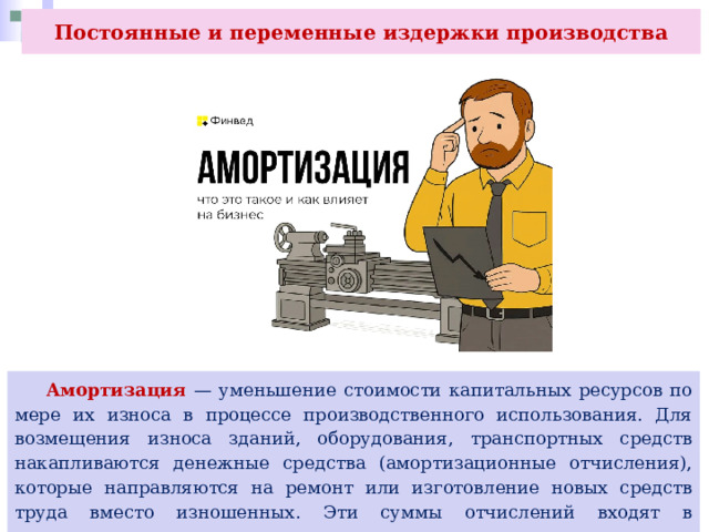 Постоянные и переменные издержки производства  Амортизация — уменьшение стоимости капитальных ресурсов по мере их износа в процессе производственного использования. Для возмещения износа зданий, оборудования, транспортных средств накапливаются денежные средства (амортизационные отчисления), которые направляются на ремонт или изготовление новых средств труда вместо изношенных. Эти суммы отчислений входят в постоянные расходы. 