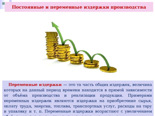 Постоянные и переменные издержки производства  Переменные издержки — это та часть общих издержек, величина которых на данный период времени находится в прямой зависимости от объёма производства и реализации продукции. Примерами переменных издержек являются издержки на приобретение сырья, оплату труда, энергии, топлива, транспортных услуг, расходы на тару и упаковку и т. п. Переменные издержки возрастают с увеличением объёма производства и сокращаются с его уменьшением. 