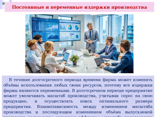 Постоянные и переменные издержки производства  В течение долгосрочного периода времени фирма может изменять объёмы использования любых своих ресурсов, поэтому все издержки фирмы являются переменными. В долгосрочном периоде предприятие может увеличивать масштаб производства, учитывая спрос на свою продукцию, и осуществлять поиск оптимального размера предприятия. Взаимозависимость между изменением масштаба производства и последующим изменением объёма выпускаемой продукции экономисты называют эффектом масштаба производства (отдача от масштаба). 