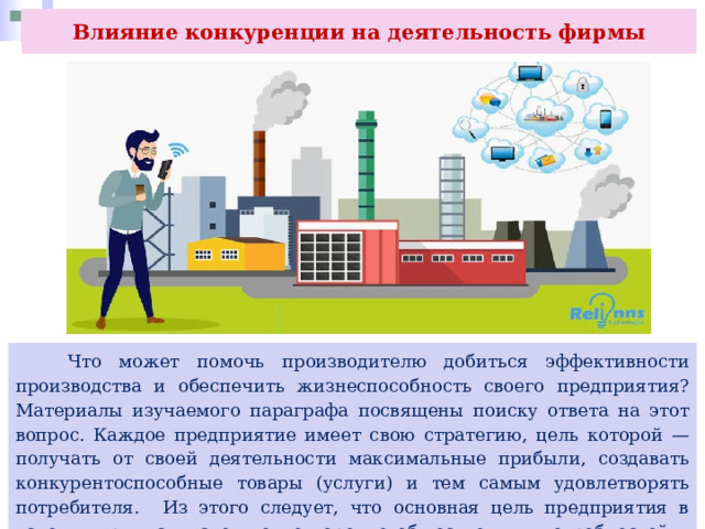 Влияние конкуренции на деятельность фирмы  Что может помочь производителю добиться эффективности производства и обеспечить жизнеспособность своего предприятия? Материалы изучаемого параграфа посвящены поиску ответа на этот вопрос. Каждое предприятие имеет свою стратегию, цель которой — получать от своей деятельности максимальные прибыли, создавать конкурентоспособные товары (услуги) и тем самым удовлетворять потребителя. Из этого следует, что основная цель предприятия в условиях рынка — это удовлетворение общественных потребностей и получение прибыли. 