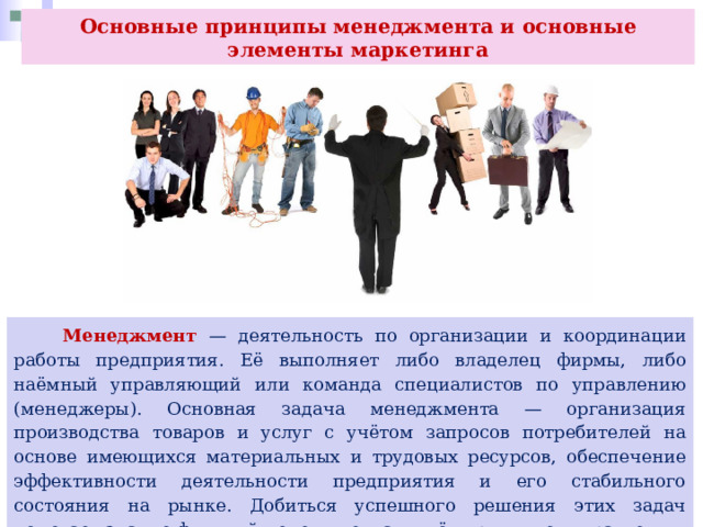 Основные принципы менеджмента и основные элементы маркетинга  Менеджмент — деятельность по организации и координации работы предприятия. Её выполняет либо владелец фирмы, либо наёмный управляющий или команда специалистов по управлению (менеджеры). Основная задача менеджмента — организация производства товаров и услуг с учётом запросов потребителей на основе имеющихся материальных и трудовых ресурсов, обеспечение эффективности деятельности предприятия и его стабильного состояния на рынке. Добиться успешного решения этих задач помогает знание функций менеджмента и учёт принципов управления. Рассмотрим основные функции менеджмента. 