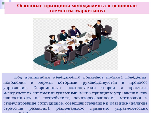 Основные принципы менеджмента и основные элементы маркетинга  Под принципами менеджмента понимают правила поведения, положения и нормы, которыми руководствуются в процессе управления. Современные исследователи теории и практики менеджмента считают актуальными такие принципы управления, как нацеленность на потребителя, заинтересованность, мотивация и стимулирование сотрудников, совершенствование и развитие (наличие стратегии развития), рациональное принятие управленческих решений (обоснованность и соответствие ситуации). 