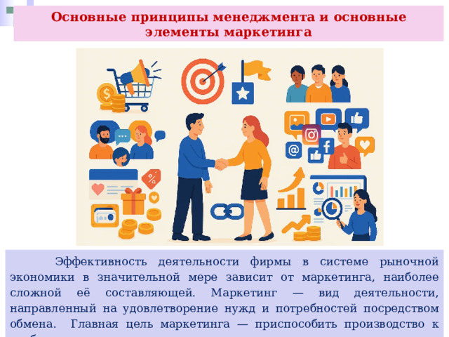 Основные принципы менеджмента и основные элементы маркетинга  Эффективность деятельности фирмы в системе рыночной экономики в значительной мере зависит от маркетинга, наиболее сложной её составляющей. Маркетинг — вид деятельности, направленный на удовлетворение нужд и потребностей посредством обмена. Главная цель маркетинга — приспособить производство к требованиям рынка, согласовать возможности компании и запросы потребителей. 