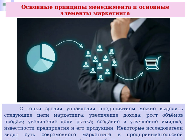 Основные принципы менеджмента и основные элементы маркетинга  С точки зрения управления предприятием можно выделить следующие цели маркетинга: увеличение дохода; рост объёмов продаж; увеличение доли рынка; создание и улучшение имиджа, известности предприятия и его продукции. Некоторые исследователи видят суть современного маркетинга в предпринимательской деятельности, превращающей потребности покупателя в доходы предприятия. 