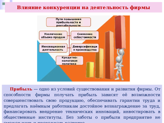 Влияние конкуренции на деятельность фирмы  Прибыль — одно из условий существования и развития фирмы. От способности фирмы получать прибыль зависят её возможности совершенствовать свою продукцию, обеспечивать гарантии труда и предлагать наёмным работникам достойное вознаграждение за труд, финансировать внедрение технических инноваций, инвестировать в общественные институты. Без заботы о прибыли предприятие не сможет жить и продолжать развитие. 
