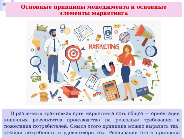 Основные принципы менеджмента и основные элементы маркетинга  В различных трактовках сути маркетинга есть общее — ориентация конечных результатов производства на реальные требования и пожелания потребителей. Смысл этого принципа можно выразить так: «Найди потребность и удовлетвори её». Реализации этого принципа подчинены его остальные принципы. 