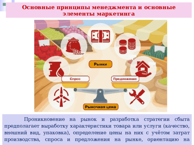 Основные принципы менеджмента и основные элементы маркетинга  Проникновение на рынок и разработка стратегии сбыта предполагает выработку характеристики товара или услуги (качество, внешний вид, упаковка), определение цены на них с учётом затрат производства, спроса и предложения на рынке, ориентацию на нововведения, введение на рынок новых товаров и освоение новых рынков. 