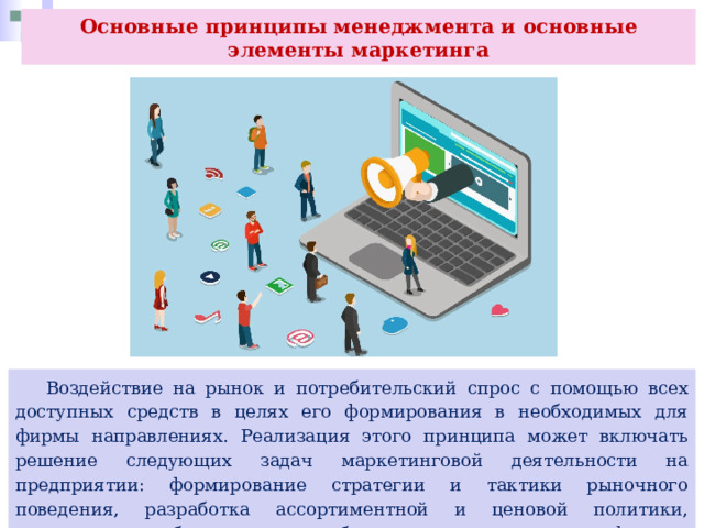 Основные принципы менеджмента и основные элементы маркетинга  Воздействие на рынок и потребительский спрос с помощью всех доступных средств в целях его формирования в необходимых для фирмы направлениях. Реализация этого принципа может включать решение следующих задач маркетинговой деятельности на предприятии: формирование стратегии и тактики рыночного поведения, разработка ассортиментной и ценовой политики, маркетинговое обеспечение разработки новых товаров и услуг фирмы. 
