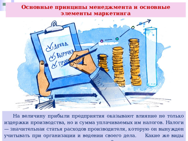 Основные принципы менеджмента и основные элементы маркетинга  На величину прибыли предприятия оказывают влияние не только издержки производства, но и сумма уплачиваемых им налогов. Налоги — значительная статья расходов производителя, которую он вынужден учитывать при организации и ведении своего дела. Какие же виды налогов платят современные предприятия? 