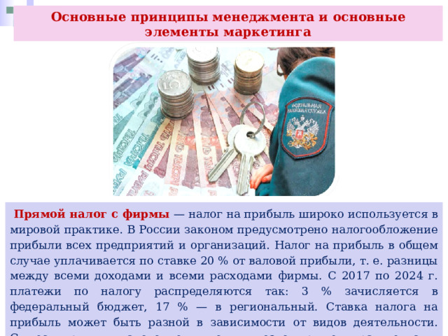 Основные принципы менеджмента и основные элементы маркетинга  Прямой налог с фирмы — налог на прибыль широко используется в мировой практике. В России законом предусмотрено налогообложение прибыли всех предприятий и организаций. Налог на прибыль в общем случае уплачивается по ставке 20 % от валовой прибыли, т. е. разницы между всеми доходами и всеми расходами фирмы. С 2017 по 2024 г. платежи по налогу распределяются так: 3 % зачисляется в федеральный бюджет, 17 % — в региональный. Ставка налога на прибыль может быть разной в зависимости от видов деятельности. Существуют и налоговые льготы, позволяющие правительству стимулировать полезную для общества деятельность. 