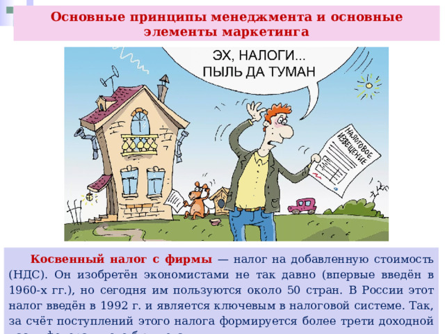 Основные принципы менеджмента и основные элементы маркетинга  Косвенный налог с фирмы — налог на добавленную стоимость (НДС). Он изобретён экономистами не так давно (впервые введён в 1960-х гг.), но сегодня им пользуются около 50 стран. В России этот налог введён в 1992 г. и является ключевым в налоговой системе. Так, за счёт поступлений этого налога формируется более трети доходной части федерального бюджета. 