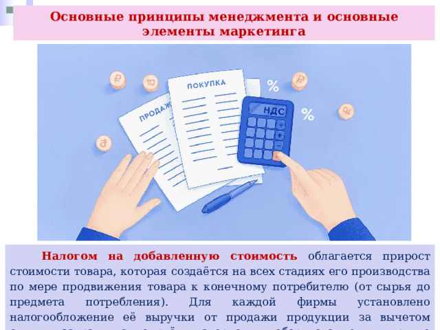 Основные принципы менеджмента и основные элементы маркетинга  Налогом на добавленную стоимость облагается прирост стоимости товара, которая создаётся на всех стадиях его производства по мере продвижения товара к конечному потребителю (от сырья до предмета потребления). Для каждой фирмы установлено налогообложение её выручки от продажи продукции за вычетом суммы затрат на сырьё, материалы, оборудование и другие материальные затраты. 