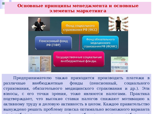 Основные принципы менеджмента и основные элементы маркетинга  Предпринимателю также приходится производить платежи в различные внебюджетные фонды (пенсионный, социального страхования, обязательного медицинского страхования и др.). Эти взносы, с его точки зрения, тоже являются налогами. Практика подтверждает, что высокие ставки налогов снижают мотивацию к активному труду и деловую активность в целом. Каждое правительство вынуждено решать проблему поиска оптимально возможного варианта налогообложения предприятий, чтобы они имели необходимые средства для развития и расширения своего производства. 