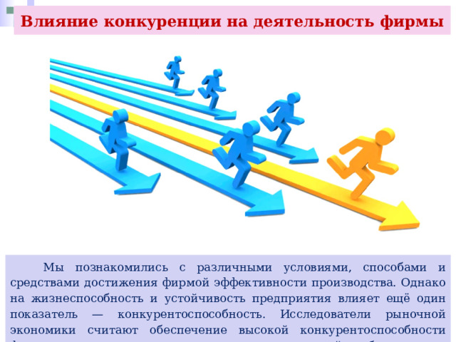 Влияние конкуренции на деятельность фирмы  Мы познакомились с различными условиями, способами и средствами достижения фирмой эффективности производства. Однако на жизнеспособность и устойчивость предприятия влияет ещё один показатель — конкурентоспособность. Исследователи рыночной экономики считают обеспечение высокой конкурентоспособности фирмы главным средством достижения максимальной прибыли. 