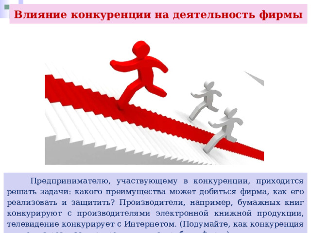 Влияние конкуренции на деятельность фирмы  Предпринимателю, участвующему в конкуренции, приходится решать задачи: какого преимущества может добиться фирма, как его реализовать и защитить? Производители, например, бумажных книг конкурируют с производителями электронной книжной продукции, телевидение конкурирует с Интернетом. (Подумайте, как конкуренция влияет на реализацию продукции, на прибыль фирм.) 