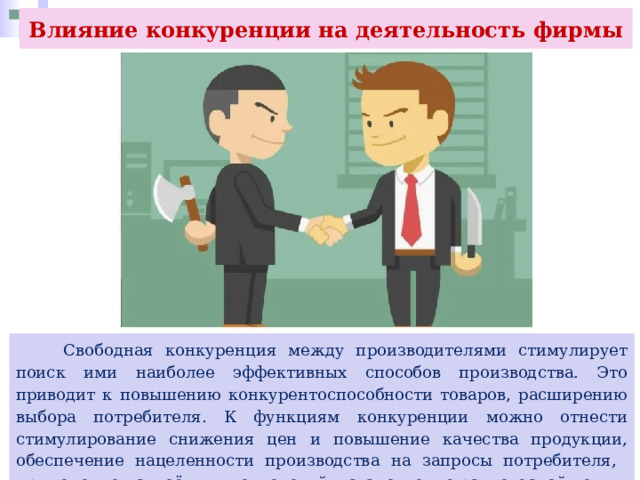 Влияние конкуренции на деятельность фирмы  Свободная конкуренция между производителями стимулирует поиск ими наиболее эффективных способов производства. Это приводит к повышению конкурентоспособности товаров, расширению выбора потребителя. К функциям конкуренции можно отнести стимулирование снижения цен и повышение качества продукции, обеспечение нацеленности производства на запросы потребителя, применение наукоёмких технологий, установление равновесной цены. 