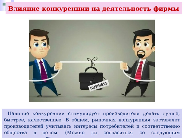 Влияние конкуренции на деятельность фирмы  Наличие конкуренции стимулирует производителя делать лучше, быстрее, качественнее. В общем, рыночная конкуренция заставляет производителей учитывать интересы потребителей и соответственно общества в целом. (Можно ли согласиться со следующим утверждением: «Там где нет конкуренции спится лучше, но живётся хуже»?) 