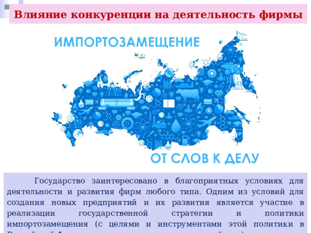 Влияние конкуренции на деятельность фирмы  Государство заинтересовано в благоприятных условиях для деятельности и развития фирм любого типа. Одним из условий для создания новых предприятий и их развития является участие в реализации государственной стратегии и политики импортозамещения (с целями и инструментами этой политики в Российской Федерации вы познакомитесь в дальнейшем). 