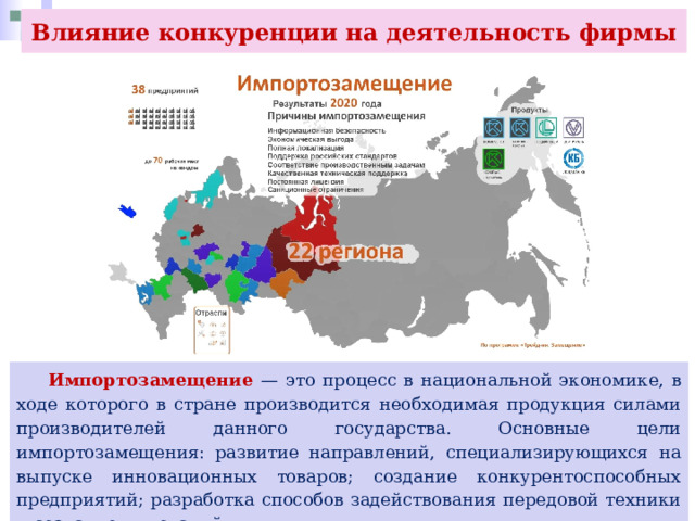 Влияние конкуренции на деятельность фирмы  Импортозамещение — это процесс в национальной экономике, в ходе которого в стране производится необходимая продукция силами производителей данного государства. Основные цели импортозамещения: развитие направлений, специализирующихся на выпуске инновационных товаров; создание конкурентоспособных предприятий; разработка способов задействования передовой техники и создание инноваций. 