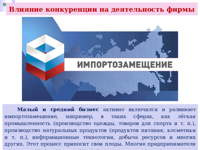 Влияние конкуренции на деятельность фирмы  Малый и средний бизнес активно включился и развивает импортозамещение, например, в таких сферах, как лёгкая промышленность (производство одежды, товаров для спорта и т. п.), производство натуральных продуктов (продуктов питания, косметики и т. п.), информационные технологии, добыча ресурсов и многих других. Этот процесс приносит свои плоды. Многие предприниматели получили возможность для запуска тех или иных продуктов. 