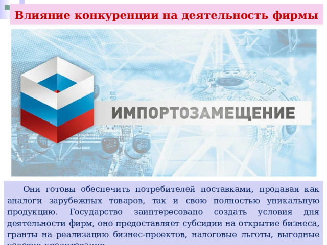 Влияние конкуренции на деятельность фирмы  Они готовы обеспечить потребителей поставками, продавая как аналоги зарубежных товаров, так и свою полностью уникальную продукцию. Государство заинтересовано создать условия дня деятельности фирм, оно предоставляет субсидии на открытие бизнеса, гранты на реализацию бизнес-проектов, налоговые льготы, выгодные условия кредитования. 