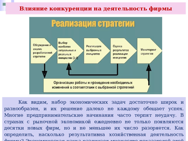Влияние конкуренции на деятельность фирмы  Как видим, набор экономических задач достаточно широк и разнообразен, и их решение далеко не каждому обещает успех. Многие предпринимательские начинания часто терпят неудачу. В странах с рыночной экономикой ежедневно не только появляются десятки новых фирм, но и не меньшее их число разоряется. Как определить, насколько результативна хозяйственная деятельность фирмы? Экономическая наука различает множество показателей этой деятельности. 