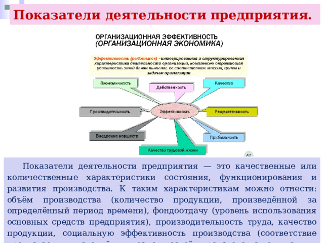 Показатели деятельности предприятия.  Показатели деятельности предприятия — это качественные или количественные характеристики состояния, функционирования и развития производства. К таким характеристикам можно отнести: объём производства (количество продукции, произведённой за определённый период времени), фондоотдачу (уровень использования основных средств предприятия), производительность труда, качество продукции, социальную эффективность производства (соответствие предлагаемых условий и возможностей производства ожиданиям работников). 