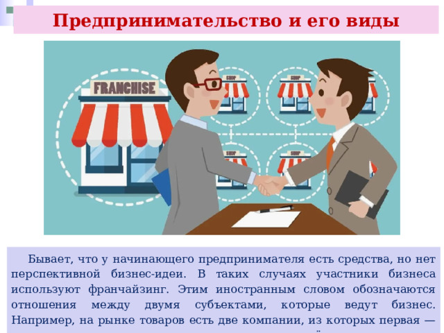 Предпринимательство и его виды  Бывает, что у начинающего предпринимателя есть средства, но нет перспективной бизнес-идеи. В таких случаях участники бизнеса используют франчайзинг. Этим иностранным словом обозначаются отношения между двумя субъектами, которые ведут бизнес. Например, на рынке товаров есть две компании, из которых первая — успешная и опытная, а вторая только начинает своё дело. 