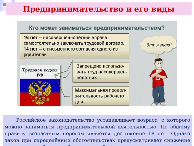 Предпринимательство и его виды  Российское законодательство устанавливает возраст, с которого можно заниматься предпринимательской деятельностью. По общему правилу возрастным порогом является достижение 18 лет. Однако закон при определённых обстоятельствах предусматривает снижение порога, но об этом более подробно вы узнаете в следующих параграфах. 