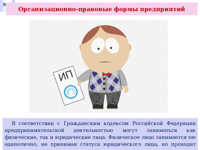 Организационно-правовые формы предприятий  В соответствии с Гражданским кодексом Российской Федерации предпринимательской деятельностью могут заниматься как физические, так и юридические лица. Физическое лицо занимается ею единолично, не принимая статуса юридического лица, но проходит государственную регистрацию в качестве индивидуального предпринимателя (ИП). 