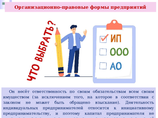 Организационно-правовые формы предприятий  Он несёт ответственность по своим обязательствам всем своим имуществом (за исключением того, на которое в соответствии с законом не может быть обращено взыскание). Деятельность индивидуальных предпринимателей относится к инициативному предпринимательству, и поэтому капитал предпринимателя не выделяется из его личного имущества и риск распространяется на всё его состояние. 